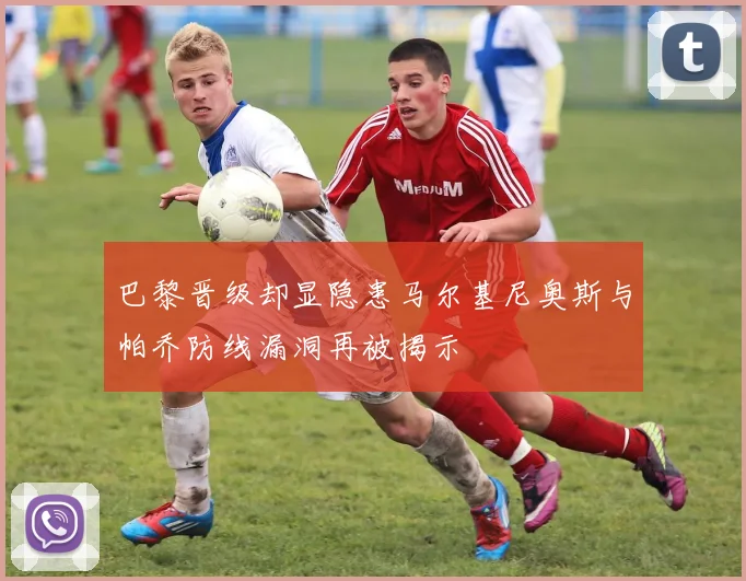 巴黎晋级却显隐患马尔基尼奥斯与帕乔防线漏洞再被揭示