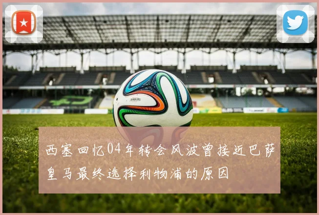 西塞回忆04年转会风波曾接近巴萨皇马最终选择利物浦的原因