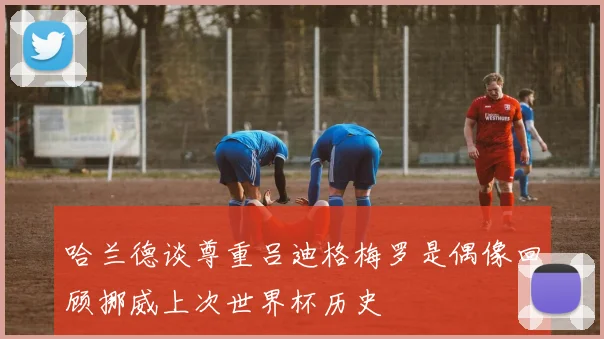哈兰德谈尊重吕迪格梅罗是偶像回顾挪威上次世界杯历史