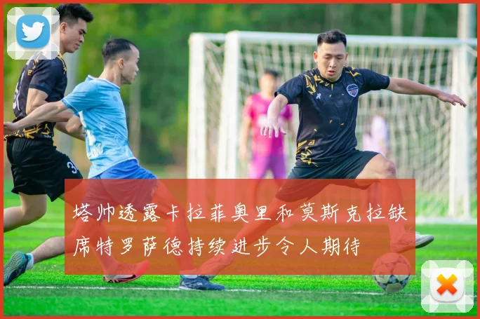 塔帅透露卡拉菲奥里和莫斯克拉缺席特罗萨德持续进步令人期待