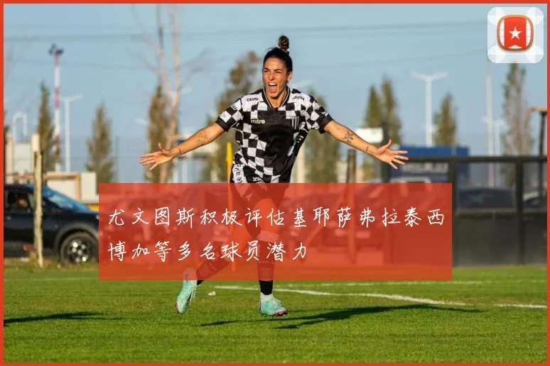 尤文图斯积极评估基耶萨弗拉泰西博加等多名球员潜力