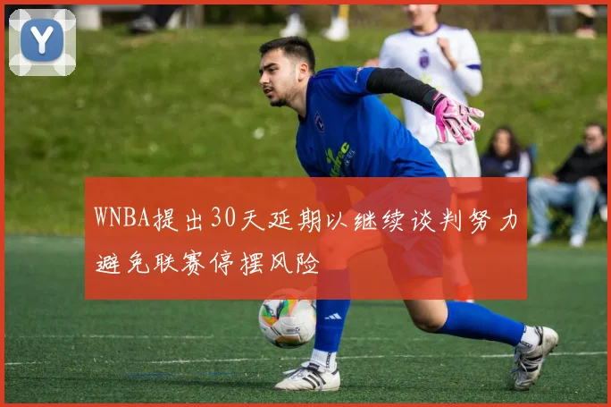 WNBA提出30天延期以继续谈判努力避免联赛停摆风险