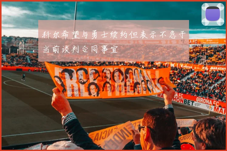 科尔希望与勇士续约但表示不急于当前谈判合同事宜