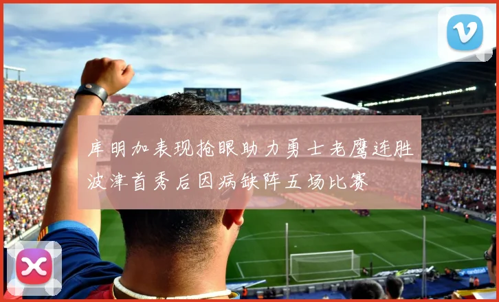 库明加表现抢眼助力勇士老鹰连胜波津首秀后因病缺阵五场比赛