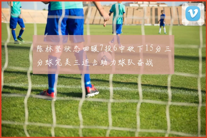 陈林坚状态回暖7投6中砍下15分三分球完美三连击助力球队奋战
