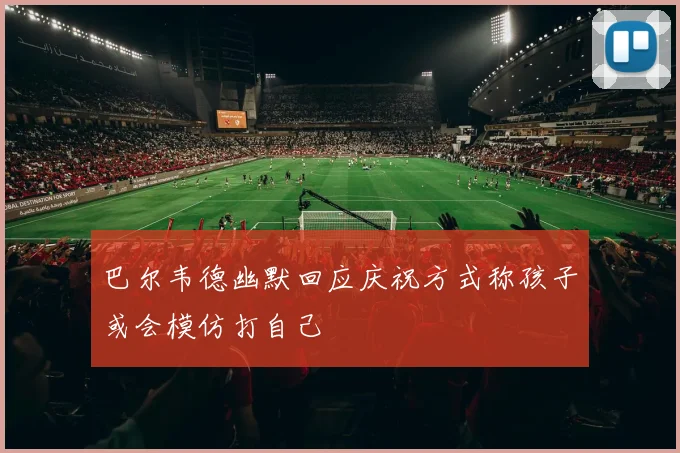 巴尔韦德幽默回应庆祝方式称孩子或会模仿打自己