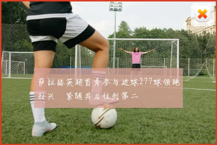 萨拉赫英超首秀参与进球277球领跑孙兴慜紧随其后位列第二