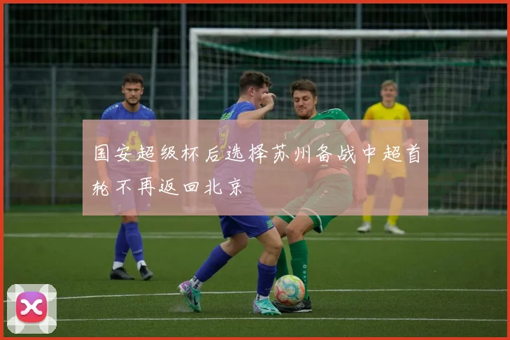 国安超级杯后选择苏州备战中超首轮不再返回北京
