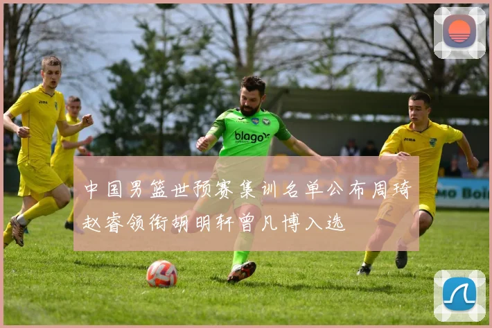 中国男篮世预赛集训名单公布周琦赵睿领衔胡明轩曾凡博入选