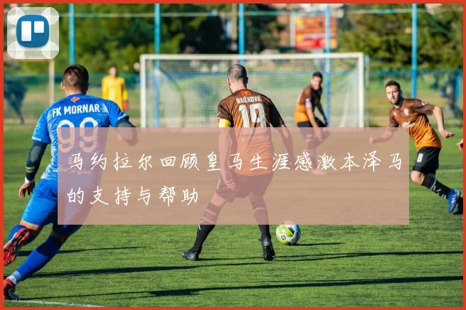 马约拉尔回顾皇马生涯感激本泽马的支持与帮助