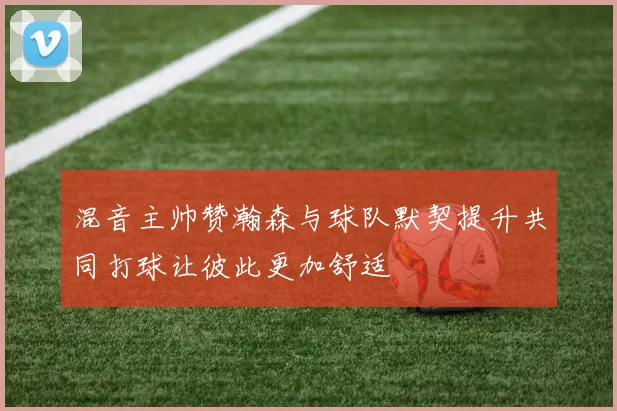 混音主帅赞瀚森与球队默契提升共同打球让彼此更加舒适