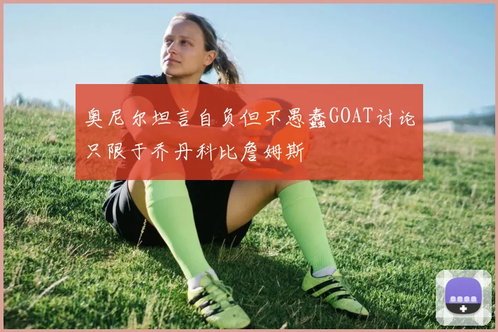 奥尼尔坦言自负但不愚蠢GOAT讨论只限于乔丹科比詹姆斯