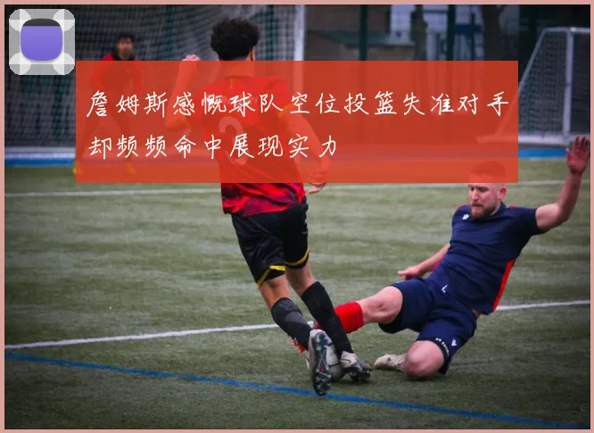 詹姆斯感慨球队空位投篮失准对手却频频命中展现实力