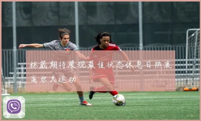 林葳期待展现最佳状态休息日热衷高尔夫运动