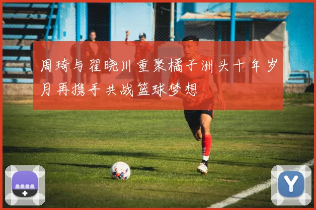 周琦与翟晓川重聚橘子洲头十年岁月再携手共战篮球梦想