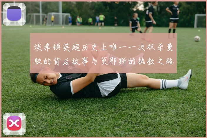 埃弗顿英超历史上唯一一次双杀曼联的背后故事与莫耶斯的执教之路