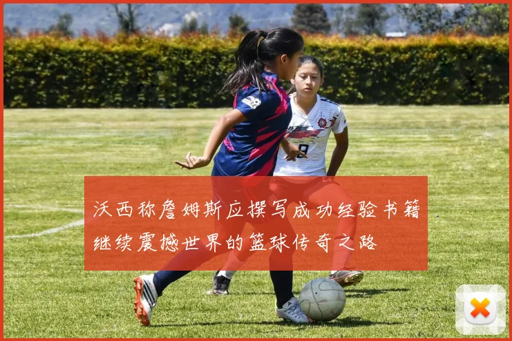 沃西称詹姆斯应撰写成功经验书籍继续震撼世界的篮球传奇之路