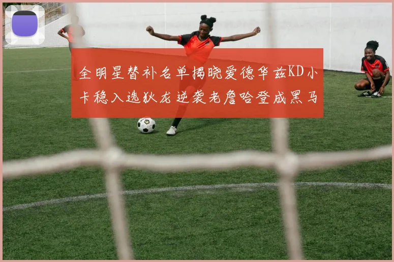 全明星替补名单揭晓爱德华兹KD小卡稳入选狄龙逆袭老詹哈登成黑马