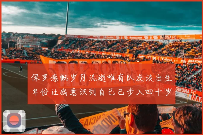 保罗感慨岁月流逝唯有队友谈出生年份让我意识到自己已步入四十岁