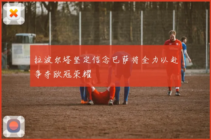 拉波尔塔坚定信念巴萨将全力以赴争夺欧冠荣耀