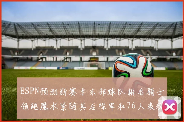 ESPN预测新赛季东部球队排名骑士领跑魔术紧随其后绿军和76人表现各异