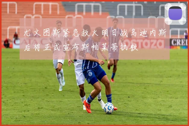 尤文图斯紧急救火明日战乌迪内斯后将正式宣布斯帕莱蒂执教