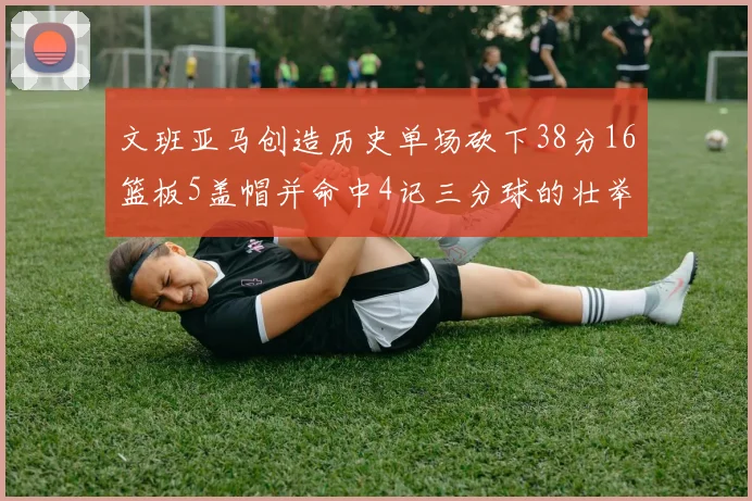 文班亚马创造历史单场砍下38分16篮板5盖帽并命中4记三分球的壮举