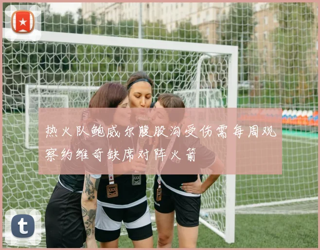 热火队鲍威尔腹股沟受伤需每周观察约维奇缺席对阵火箭