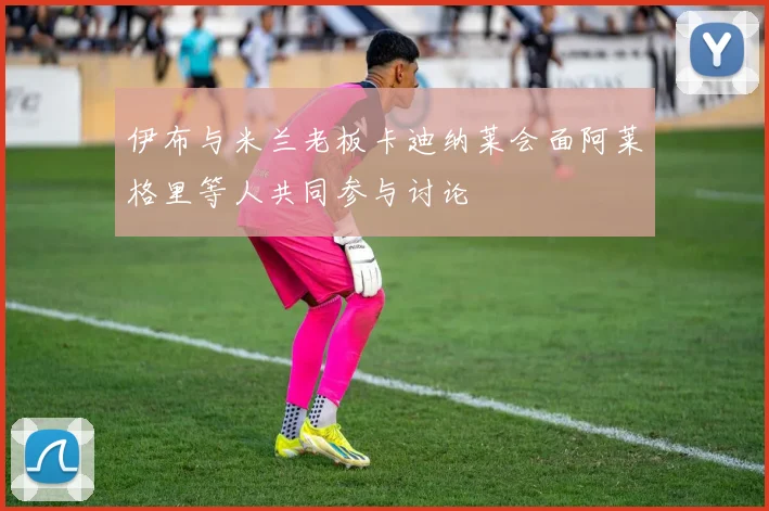 伊布与米兰老板卡迪纳莱会面阿莱格里等人共同参与讨论