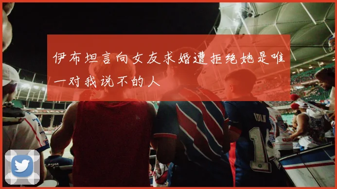 伊布坦言向女友求婚遭拒绝她是唯一对我说不的人