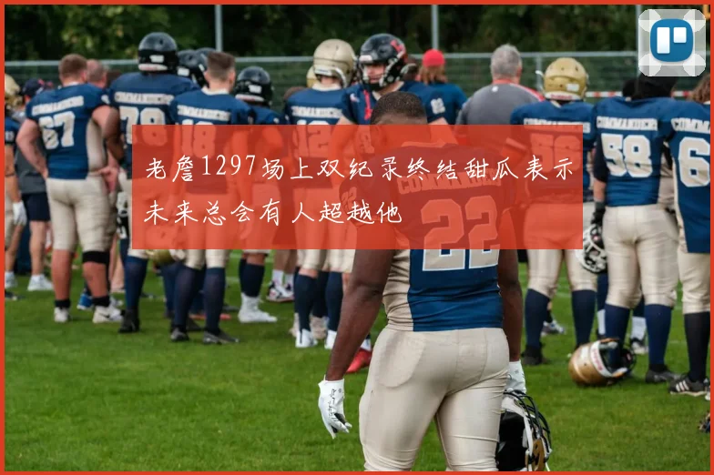 老詹1297场上双纪录终结甜瓜表示未来总会有人超越他