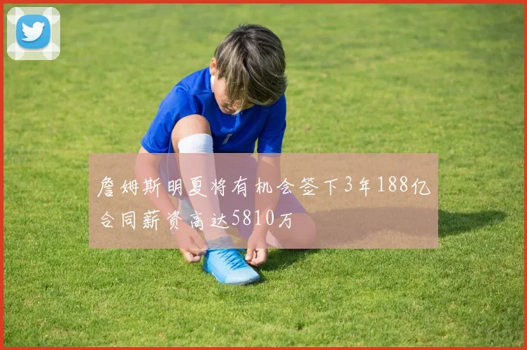 詹姆斯明夏将有机会签下3年188亿合同薪资高达5810万
