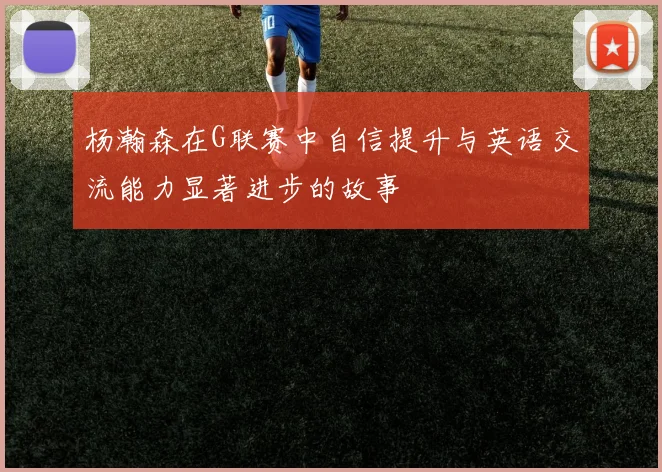 杨瀚森在G联赛中自信提升与英语交流能力显著进步的故事