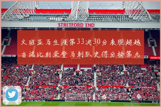 文班亚马生涯第33次30分表现超越吉诺比利荣登马刺队史得分榜第九位