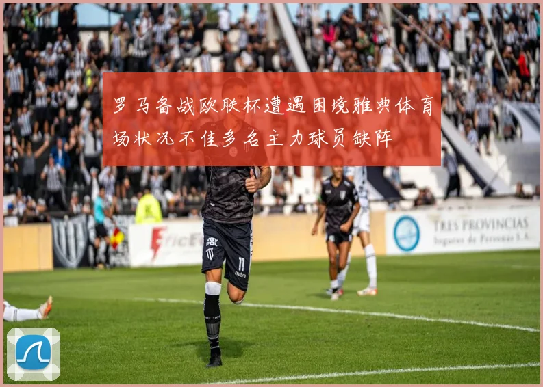 罗马备战欧联杯遭遇困境雅典体育场状况不佳多名主力球员缺阵
